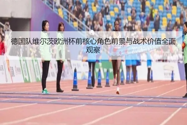 德国队维尔茨欧洲杯前核心角色前景与战术价值全面观察